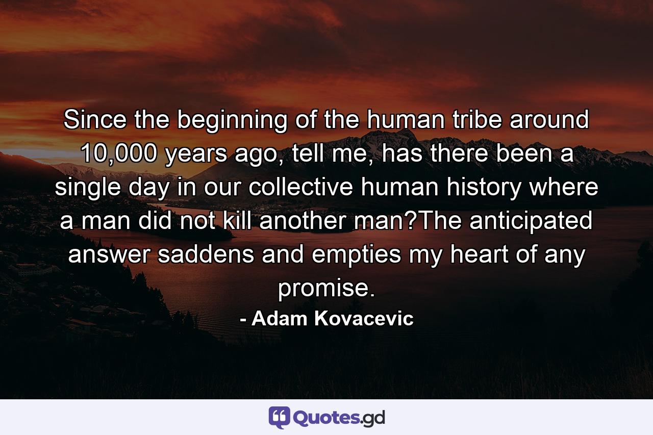 Since the beginning of the human tribe around 10,000 years ago, tell me, has there been a single day in our collective human history where a man did not kill another man?The anticipated answer saddens and empties my heart of any promise. - Quote by Adam Kovacevic