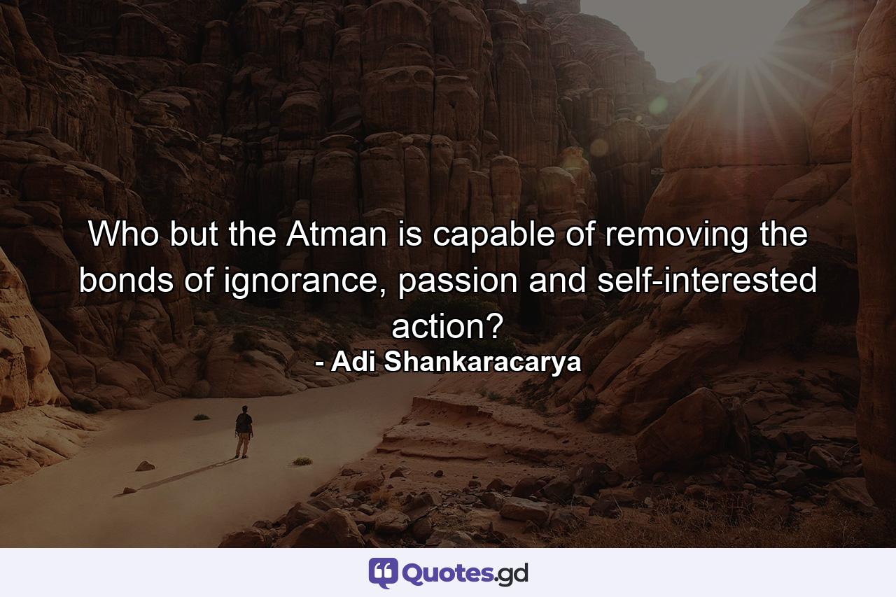 Who but the Atman is capable of removing the bonds of ignorance, passion and self-interested action? - Quote by Adi Shankaracarya