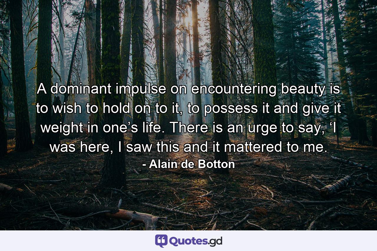 A dominant impulse on encountering beauty is to wish to hold on to it, to possess it and give it weight in one’s life. There is an urge to say, ‘I was here, I saw this and it mattered to me. - Quote by Alain de Botton