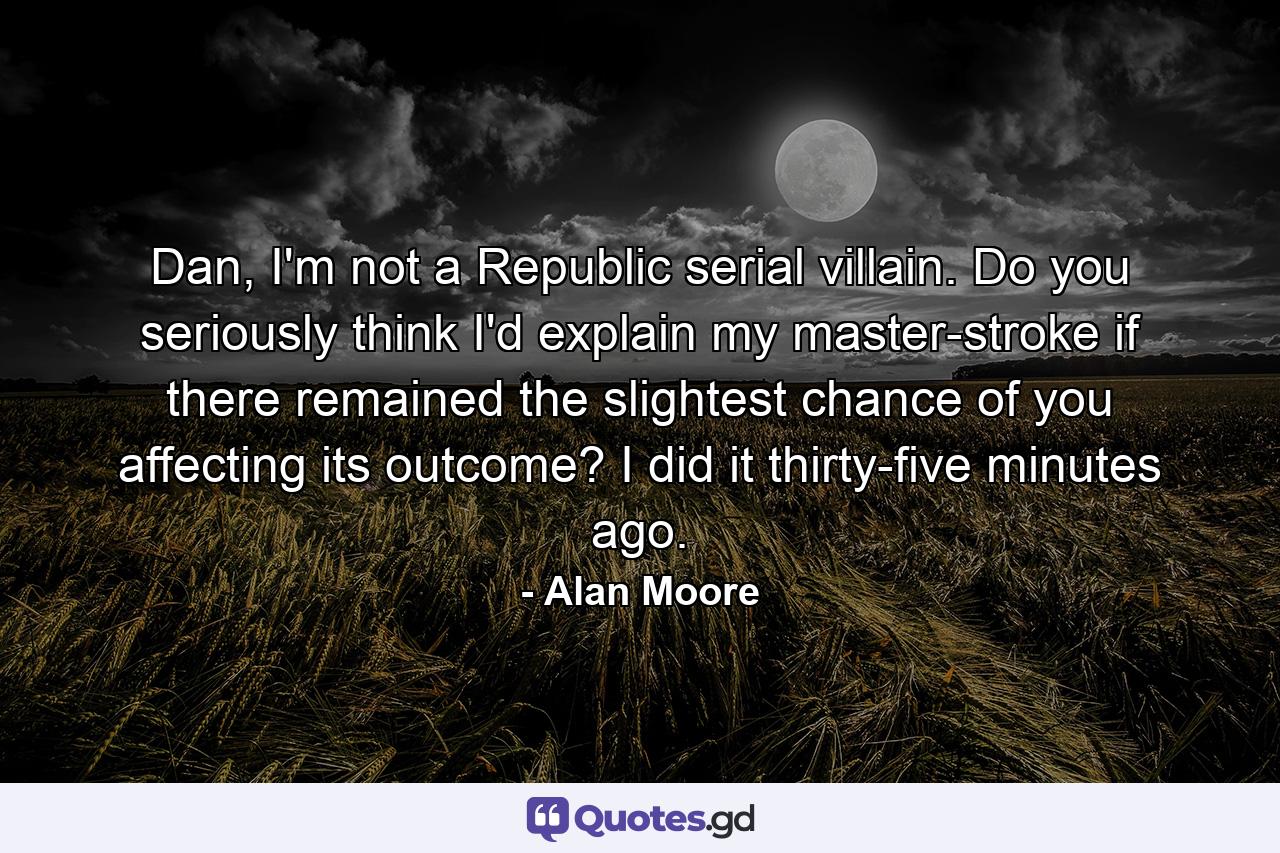 Dan, I'm not a Republic serial villain. Do you seriously think I'd explain my master-stroke if there remained the slightest chance of you affecting its outcome? I did it thirty-five minutes ago. - Quote by Alan Moore