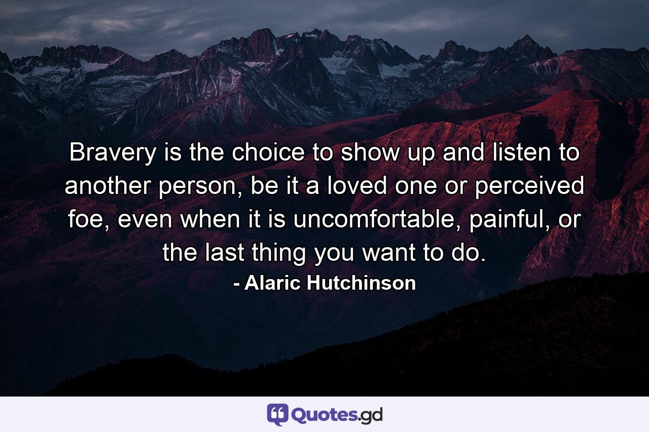 Bravery is the choice to show up and listen to another person, be it a loved one or perceived foe, even when it is uncomfortable, painful, or the last thing you want to do. - Quote by Alaric Hutchinson