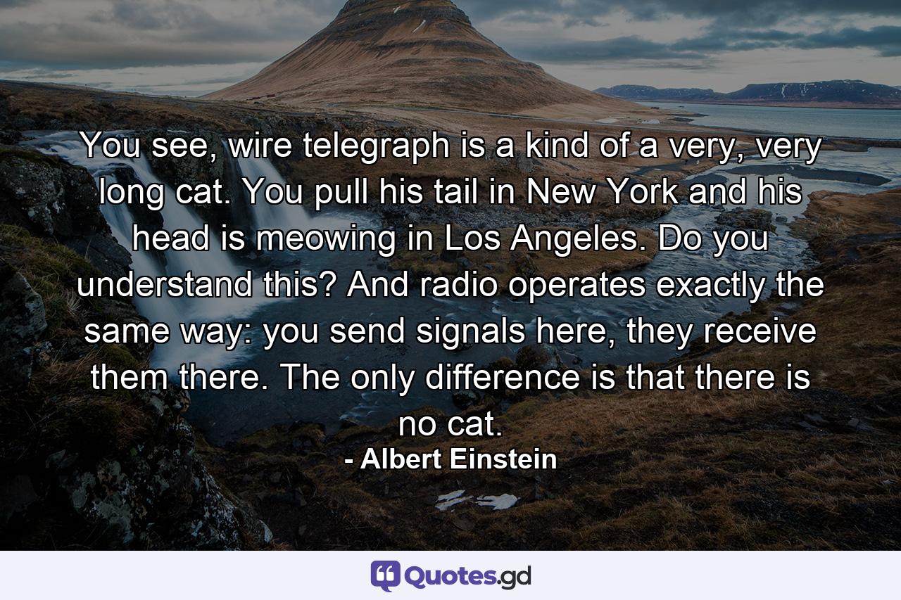 You see, wire telegraph is a kind of a very, very long cat. You pull his tail in New York and his head is meowing in Los Angeles. Do you understand this? And radio operates exactly the same way: you send signals here, they receive them there. The only difference is that there is no cat. - Quote by Albert Einstein