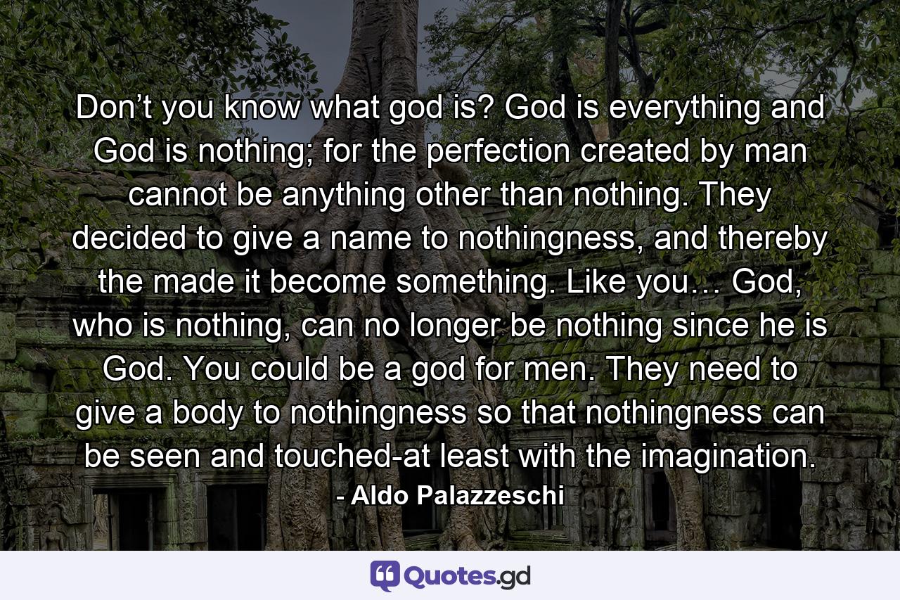 Don’t you know what god is? God is everything and God is nothing; for the perfection created by man cannot be anything other than nothing. They decided to give a name to nothingness, and thereby the made it become something. Like you… God, who is nothing, can no longer be nothing since he is God. You could be a god for men. They need to give a body to nothingness so that nothingness can be seen and touched-at least with the imagination. - Quote by Aldo Palazzeschi