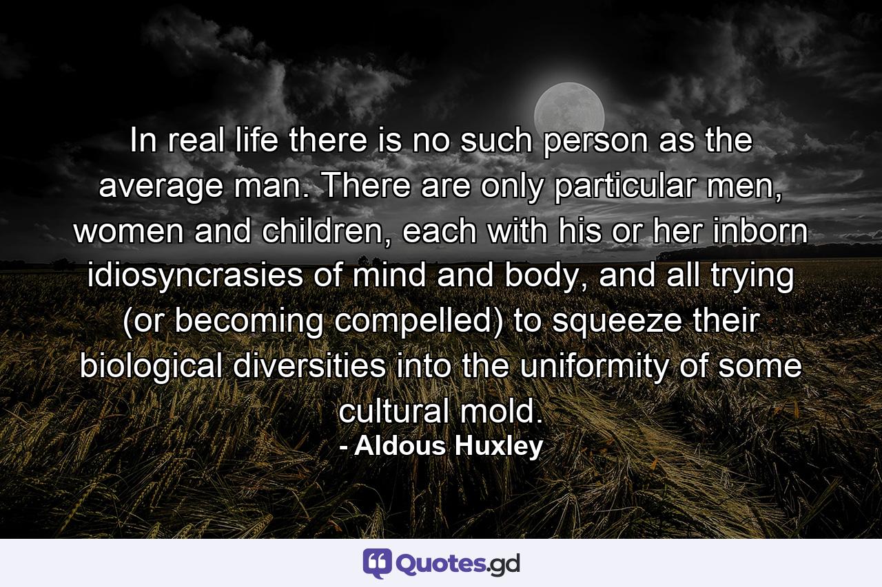 In real life there is no such person as the average man. There are only particular men, women and children, each with his or her inborn idiosyncrasies of mind and body, and all trying (or becoming compelled) to squeeze their biological diversities into the uniformity of some cultural mold. - Quote by Aldous Huxley