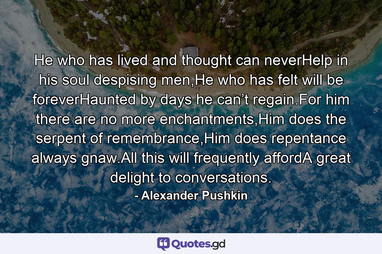 He who has lived and thought can neverHelp in his soul despising men,He who has felt will be foreverHaunted by days he can’t regain.For him there are no more enchantments,Him does the serpent of remembrance,Him does repentance always gnaw.All this will frequently affordA great delight to conversations. - Quote by Alexander Pushkin