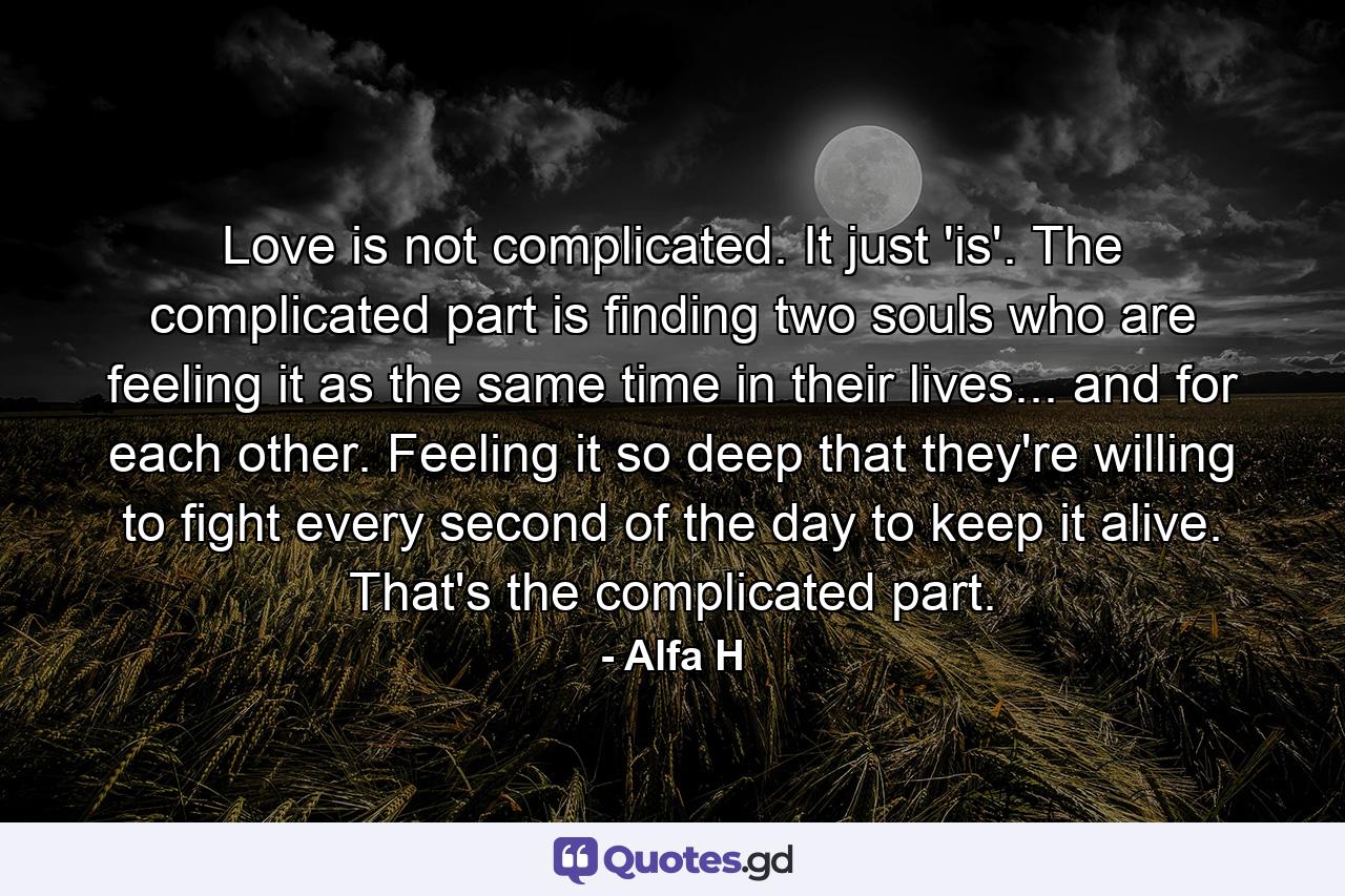 Love is not complicated. It just 'is'. The complicated part is finding two souls who are feeling it as the same time in their lives... and for each other. Feeling it so deep that they're willing to fight every second of the day to keep it alive. That's the complicated part. - Quote by Alfa H