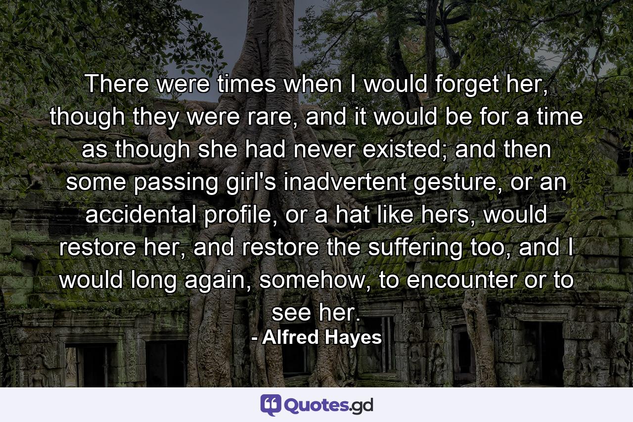 There were times when I would forget her, though they were rare, and it would be for a time as though she had never existed; and then some passing girl's inadvertent gesture, or an accidental profile, or a hat like hers, would restore her, and restore the suffering too, and I would long again, somehow, to encounter or to see her. - Quote by Alfred Hayes