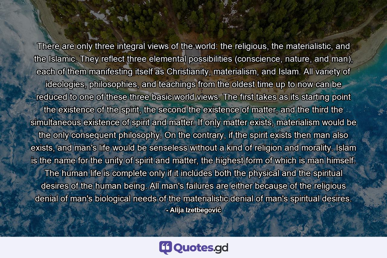 There are only three integral views of the world: the religious, the materialistic, and the Islamic. They reflect three elemental possibilities (conscience, nature, and man), each of them manifesting itself as Christianity, materialism, and Islam. All variety of ideologies, philosophies, and teachings from the oldest time up to now can be reduced to one of these three basic world views. The first takes as its starting point the existence of the spirit, the second the existence of matter, and the third the simultaneous existence of spirit and matter. If only matter exists, materialism would be the only consequent philosophy. On the contrary, if the spirit exists then man also exists, and man's life would be senseless without a kind of religion and morality. Islam is the name for the unity of spirit and matter, the highest form of which is man himself. The human life is complete only if it includes both the physical and the spiritual desires of the human being. All man's failures are either because of the religious denial of man's biological needs of the materialistic denial of man's spiritual desires. - Quote by Alija Izetbegović