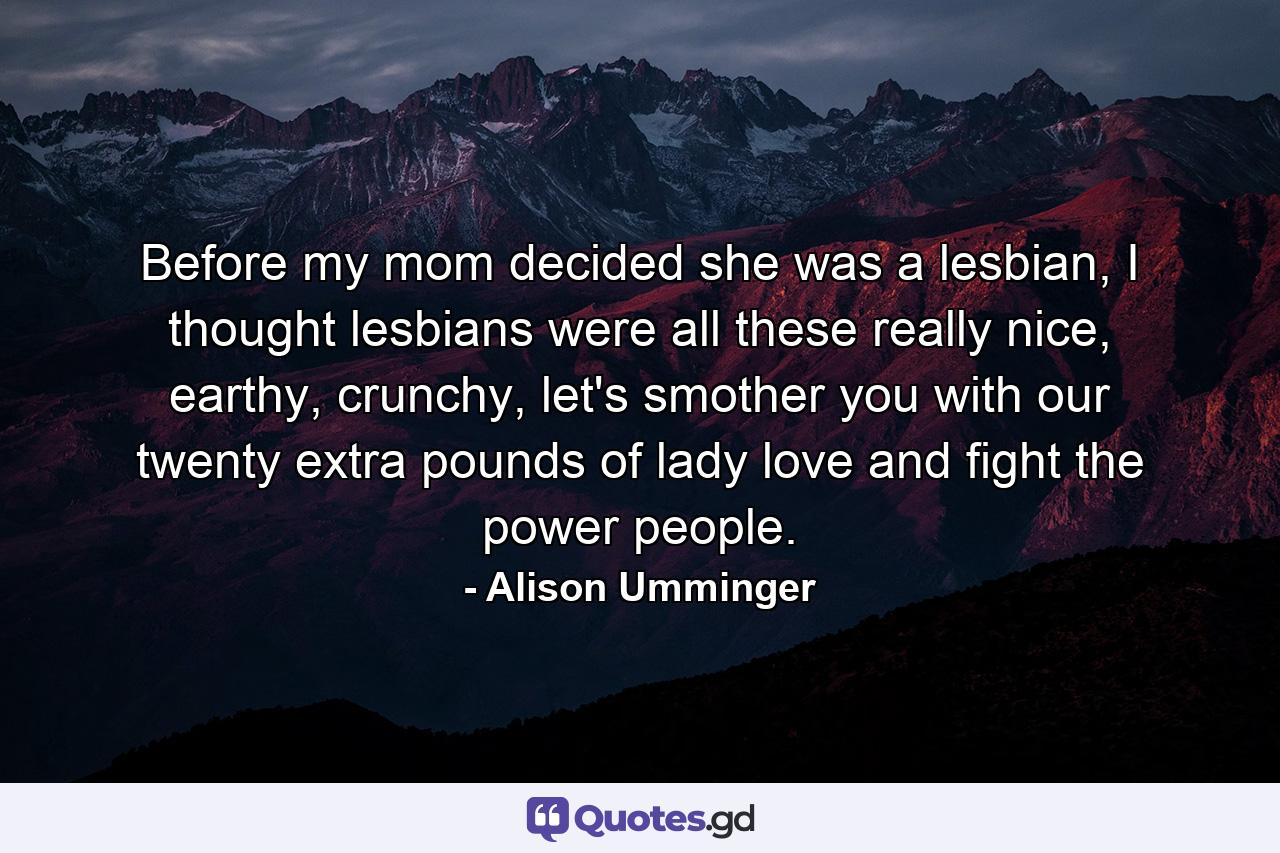 Before my mom decided she was a lesbian, I thought lesbians were all these really nice, earthy, crunchy, let's smother you with our twenty extra pounds of lady love and fight the power people. - Quote by Alison Umminger