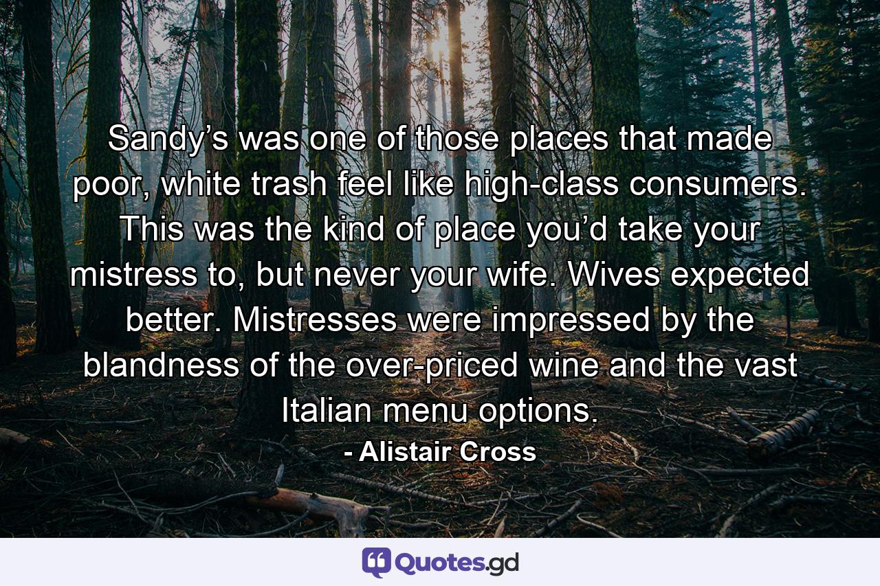 Sandy’s was one of those places that made poor, white trash feel like high-class consumers. This was the kind of place you’d take your mistress to, but never your wife. Wives expected better. Mistresses were impressed by the blandness of the over-priced wine and the vast Italian menu options. - Quote by Alistair Cross