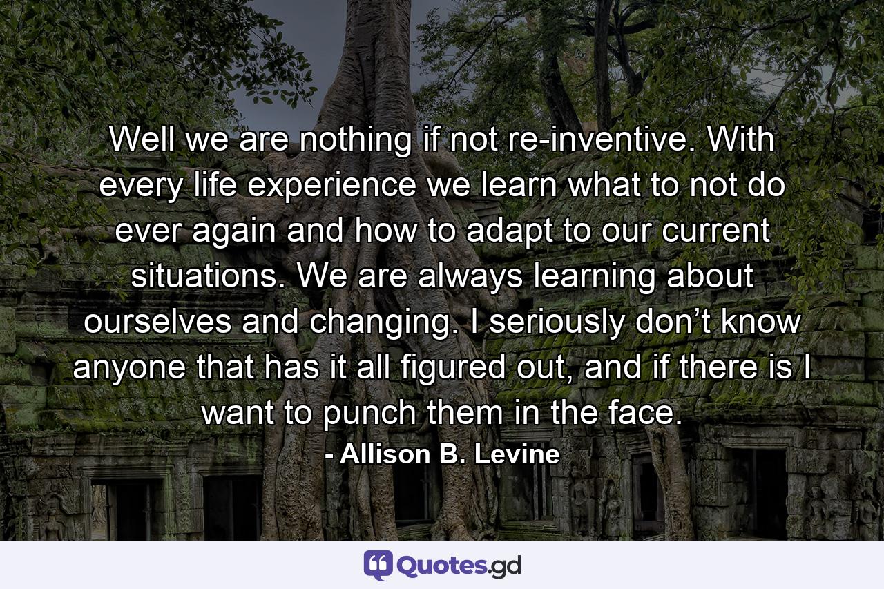 Well we are nothing if not re-inventive. With every life experience we learn what to not do ever again and how to adapt to our current situations. We are always learning about ourselves and changing. I seriously don’t know anyone that has it all figured out, and if there is I want to punch them in the face. - Quote by Allison B. Levine