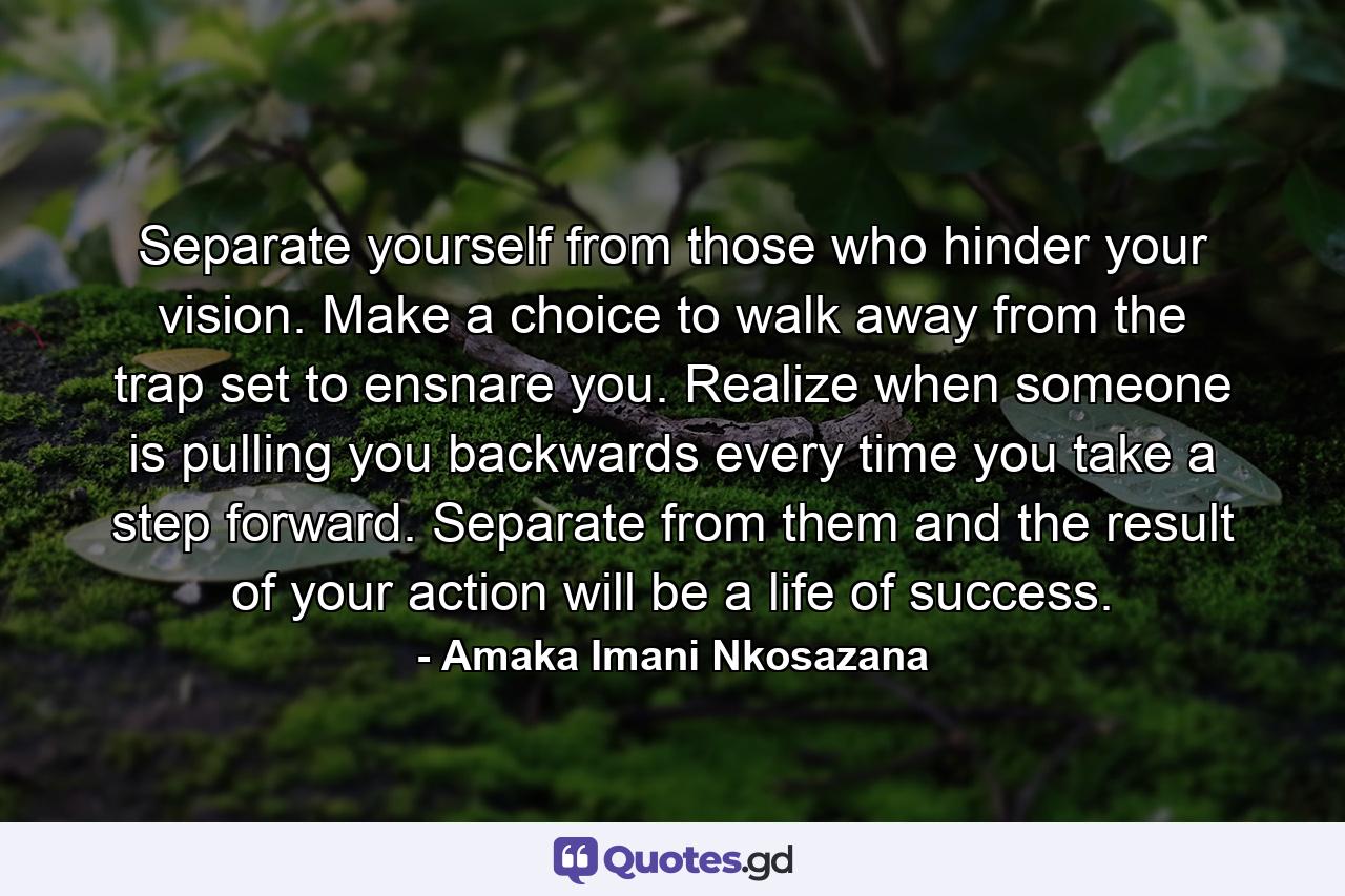 Separate yourself from those who hinder your vision. Make a choice to walk away from the trap set to ensnare you. Realize when someone is pulling you backwards every time you take a step forward. Separate from them and the result of your action will be a life of success. - Quote by Amaka Imani Nkosazana