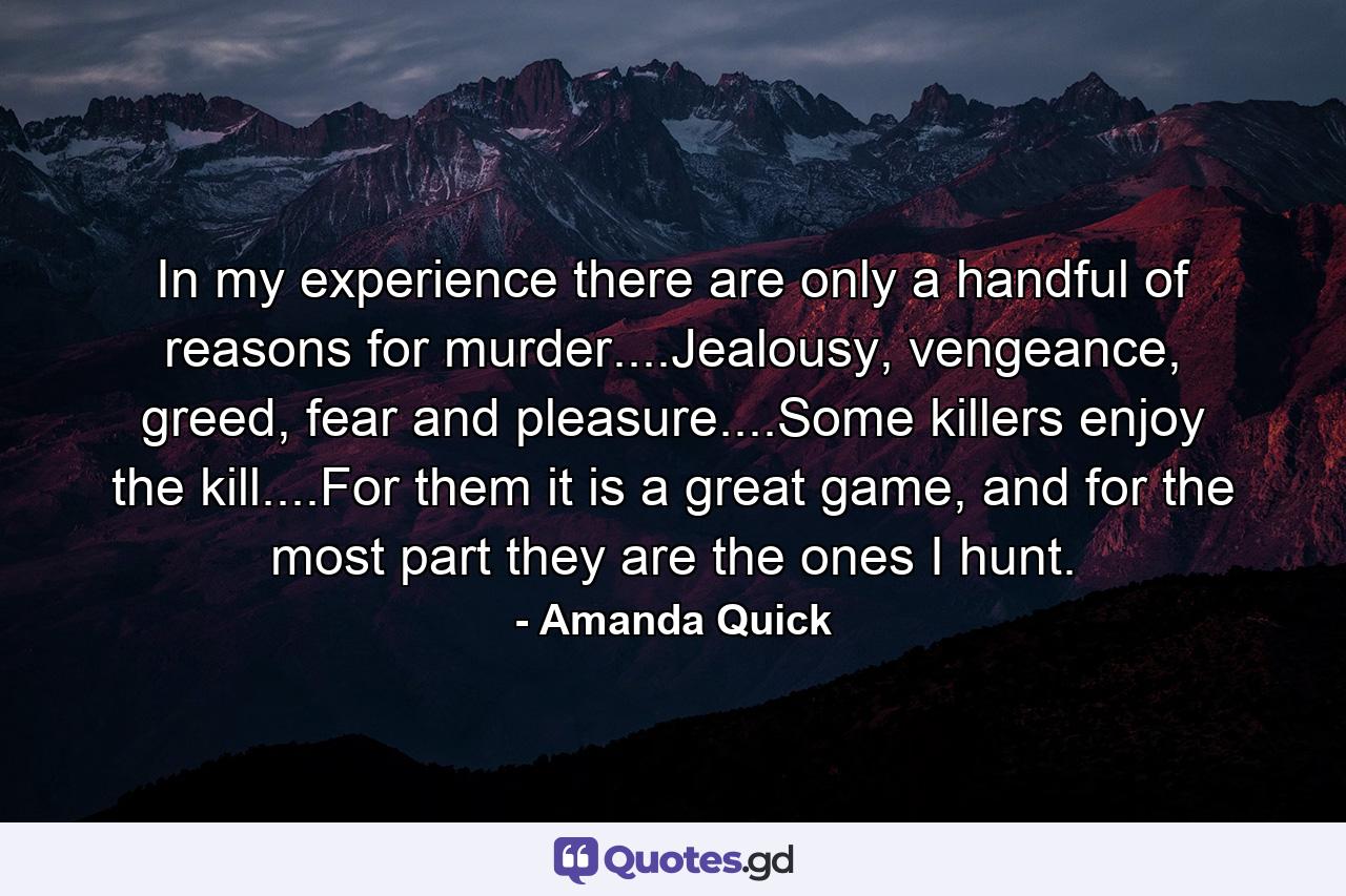 In my experience there are only a handful of reasons for murder....Jealousy, vengeance, greed, fear and pleasure....Some killers enjoy the kill....For them it is a great game, and for the most part they are the ones I hunt. - Quote by Amanda Quick