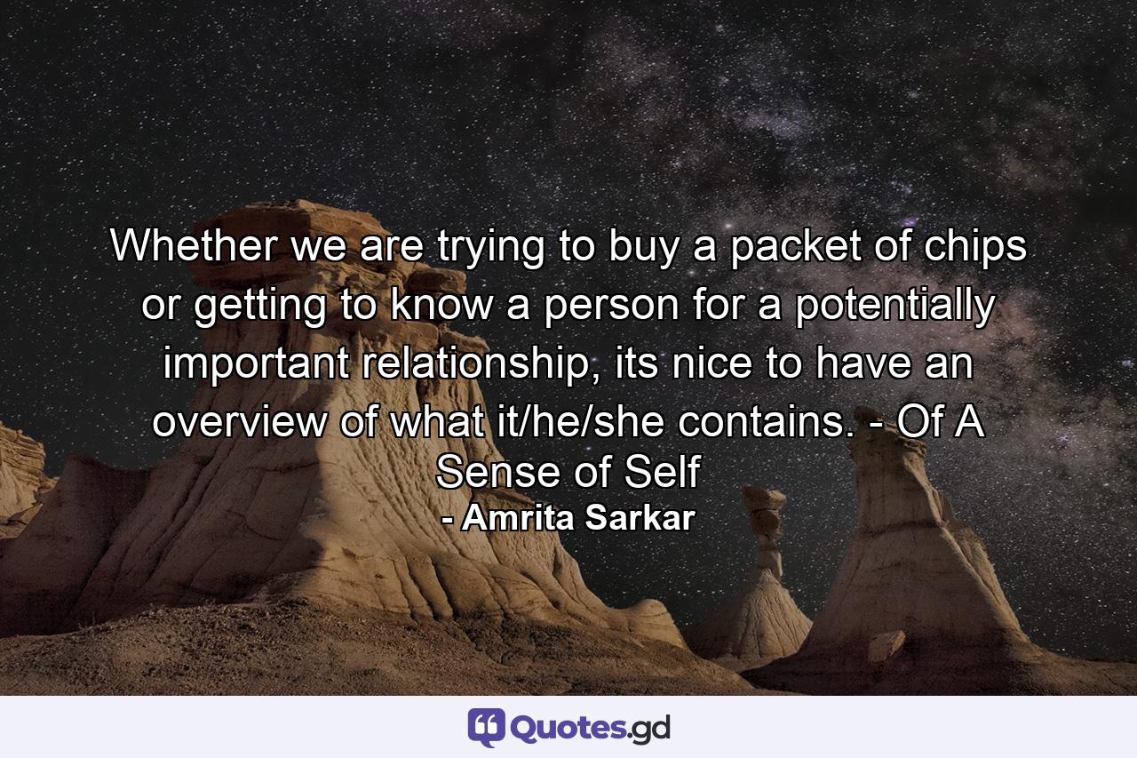 Whether we are trying to buy a packet of chips or getting to know a person for a potentially important relationship, its nice to have an overview of what it/he/she contains. - Of A Sense of Self - Quote by Amrita Sarkar