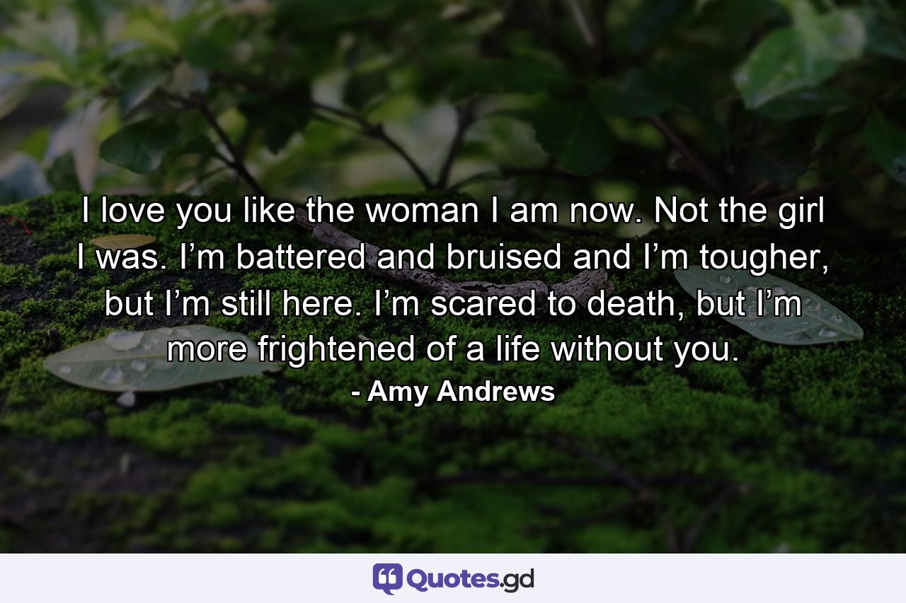 I love you like the woman I am now. Not the girl I was. I’m battered and bruised and I’m tougher, but I’m still here. I’m scared to death, but I’m more frightened of a life without you. - Quote by Amy Andrews