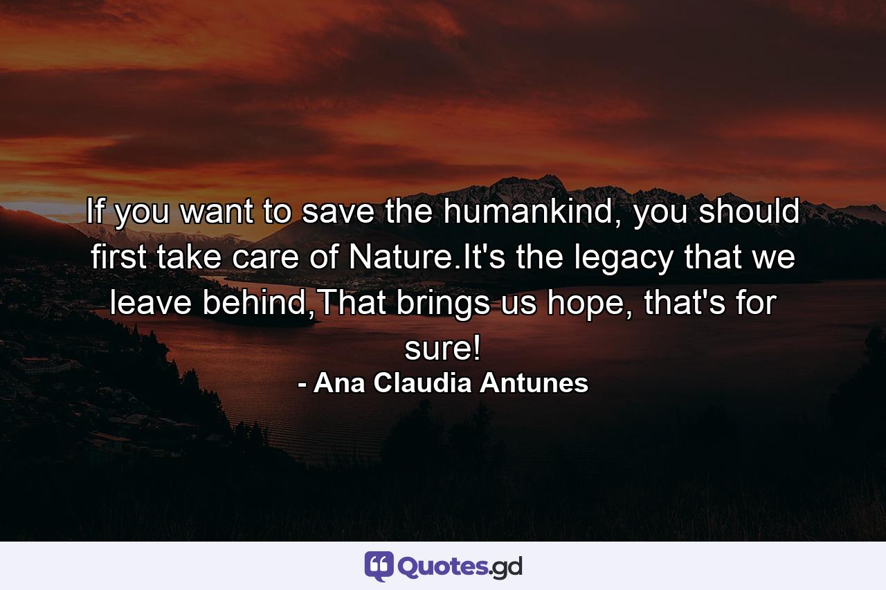 If you want to save the humankind, you should first take care of Nature.It's the legacy that we leave behind,That brings us hope, that's for sure! - Quote by Ana Claudia Antunes