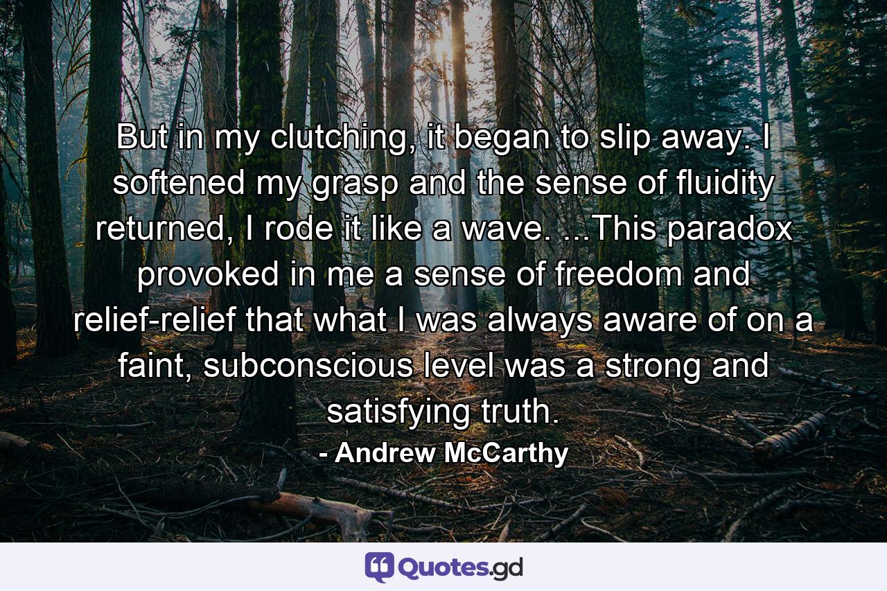 But in my clutching, it began to slip away. I softened my grasp and the sense of fluidity returned, I rode it like a wave. ...This paradox provoked in me a sense of freedom and relief-relief that what I was always aware of on a faint, subconscious level was a strong and satisfying truth. - Quote by Andrew McCarthy