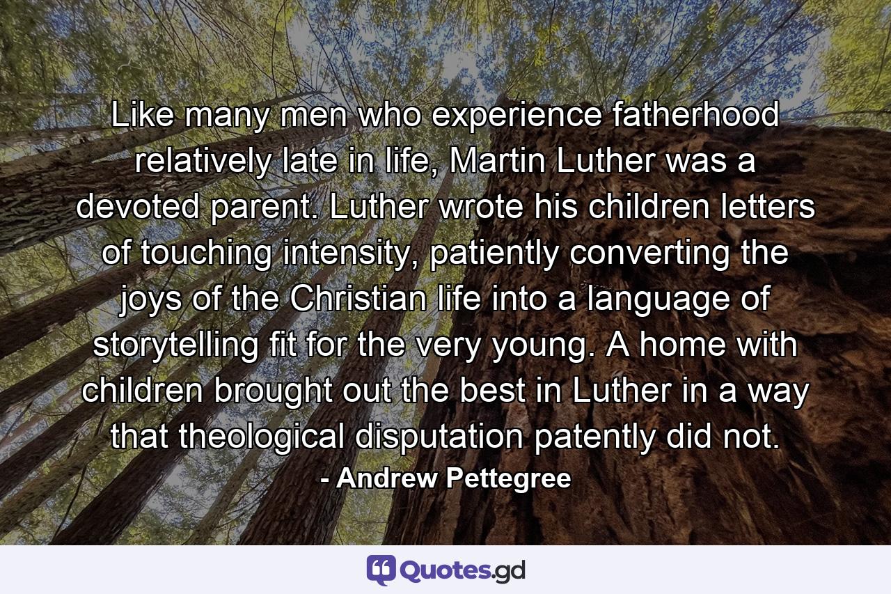 Like many men who experience fatherhood relatively late in life, Martin Luther was a devoted parent. Luther wrote his children letters of touching intensity, patiently converting the joys of the Christian life into a language of storytelling fit for the very young. A home with children brought out the best in Luther in a way that theological disputation patently did not. - Quote by Andrew Pettegree