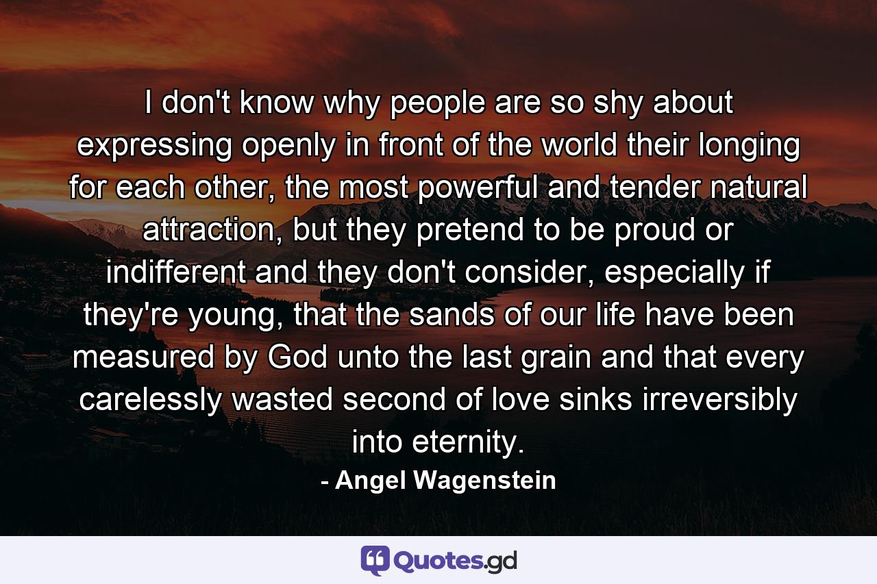 I don't know why people are so shy about expressing openly in front of the world their longing for each other, the most powerful and tender natural attraction, but they pretend to be proud or indifferent and they don't consider, especially if they're young, that the sands of our life have been measured by God unto the last grain and that every carelessly wasted second of love sinks irreversibly into eternity. - Quote by Angel Wagenstein