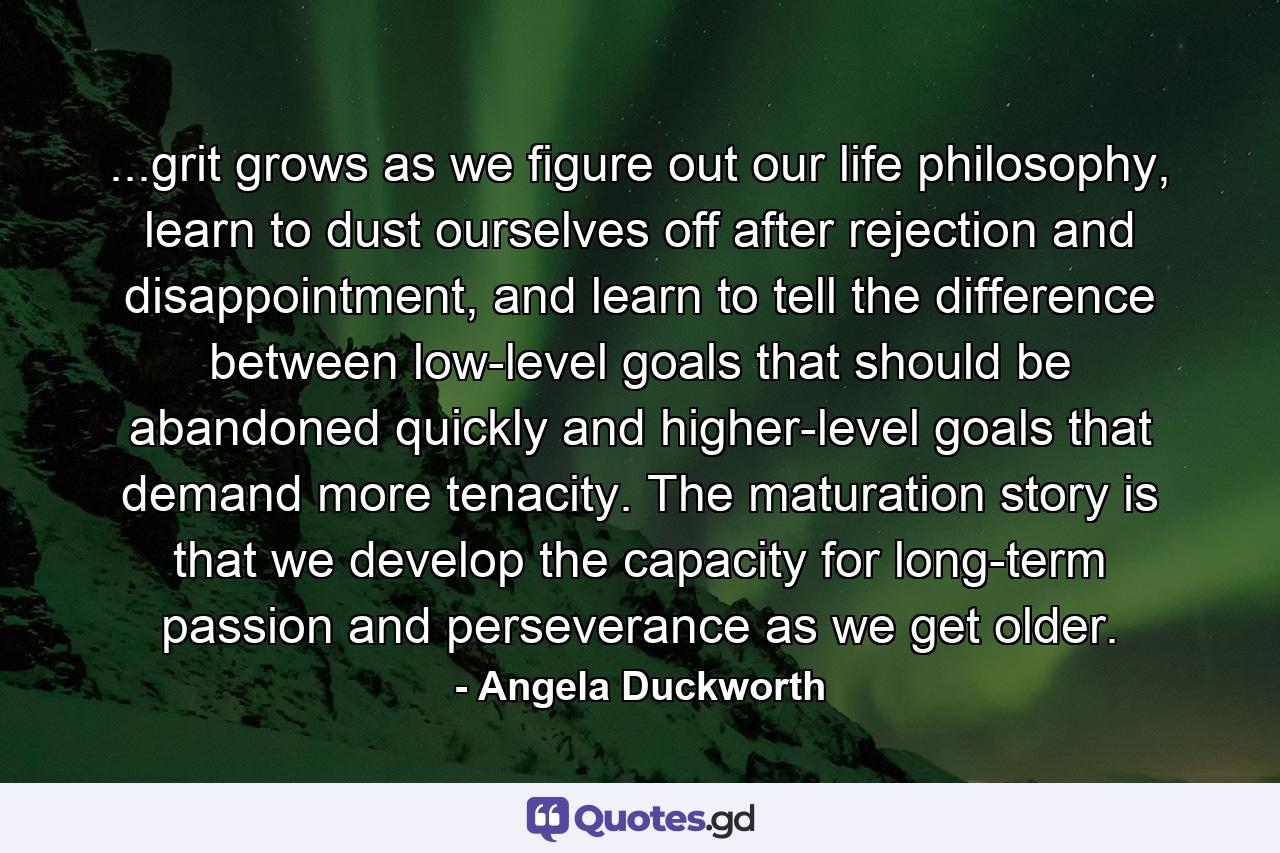 ...grit grows as we figure out our life philosophy, learn to dust ourselves off after rejection and disappointment, and learn to tell the difference between low-level goals that should be abandoned quickly and higher-level goals that demand more tenacity. The maturation story is that we develop the capacity for long-term passion and perseverance as we get older. - Quote by Angela Duckworth