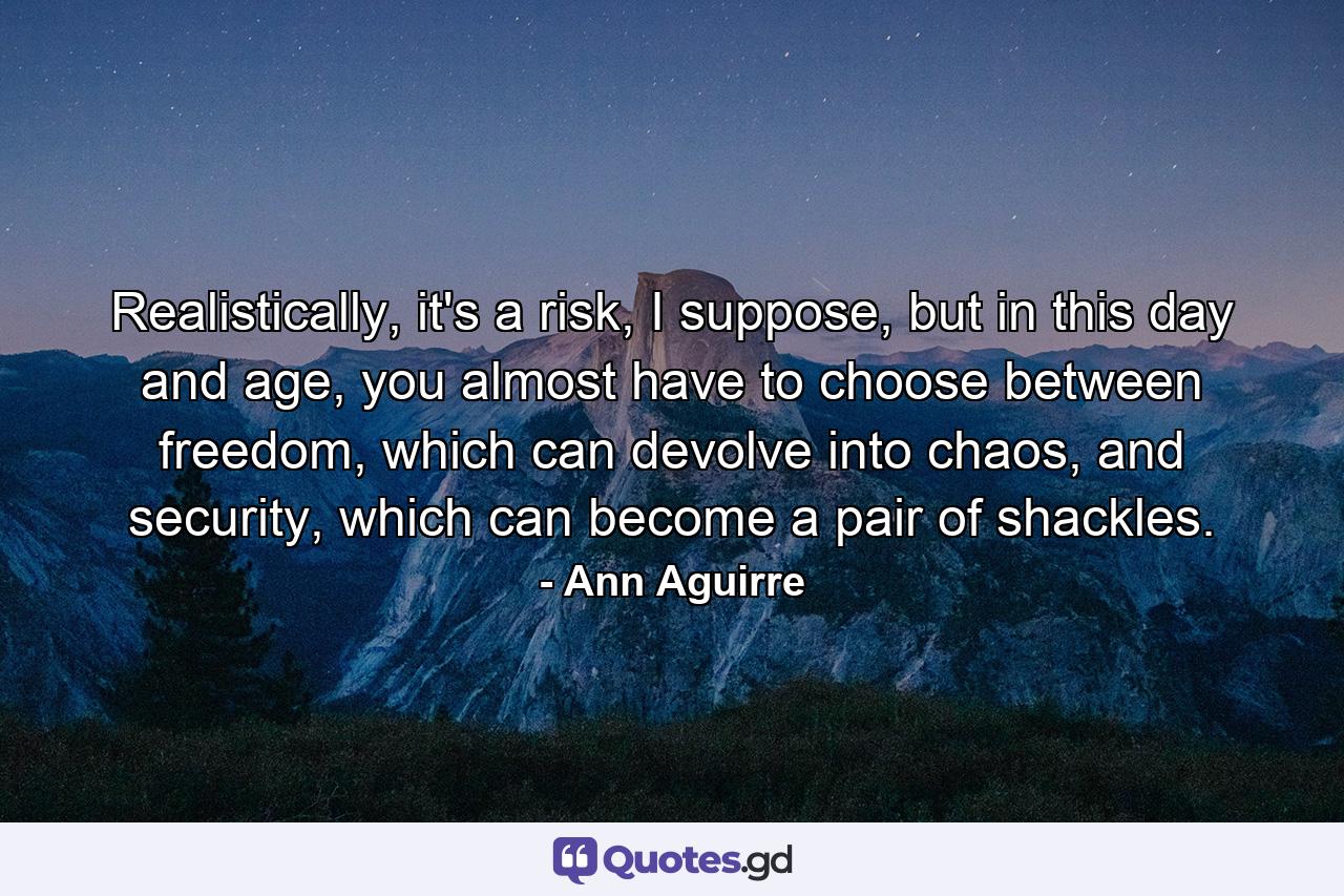 Realistically, it's a risk, I suppose, but in this day and age, you almost have to choose between freedom, which can devolve into chaos, and security, which can become a pair of shackles. - Quote by Ann Aguirre