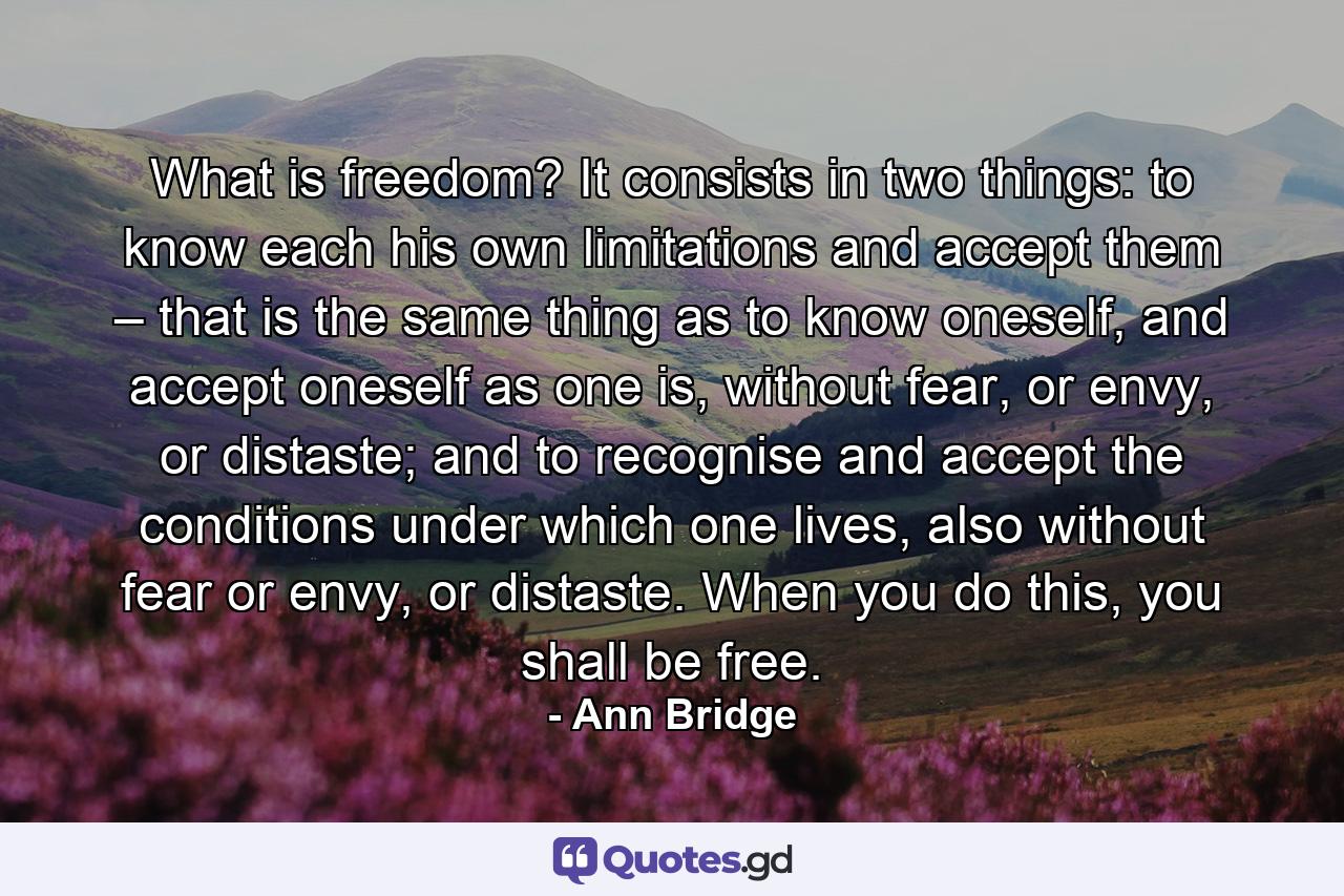 What is freedom? It consists in two things: to know each his own limitations and accept them – that is the same thing as to know oneself, and accept oneself as one is, without fear, or envy, or distaste; and to recognise and accept the conditions under which one lives, also without fear or envy, or distaste. When you do this, you shall be free. - Quote by Ann Bridge