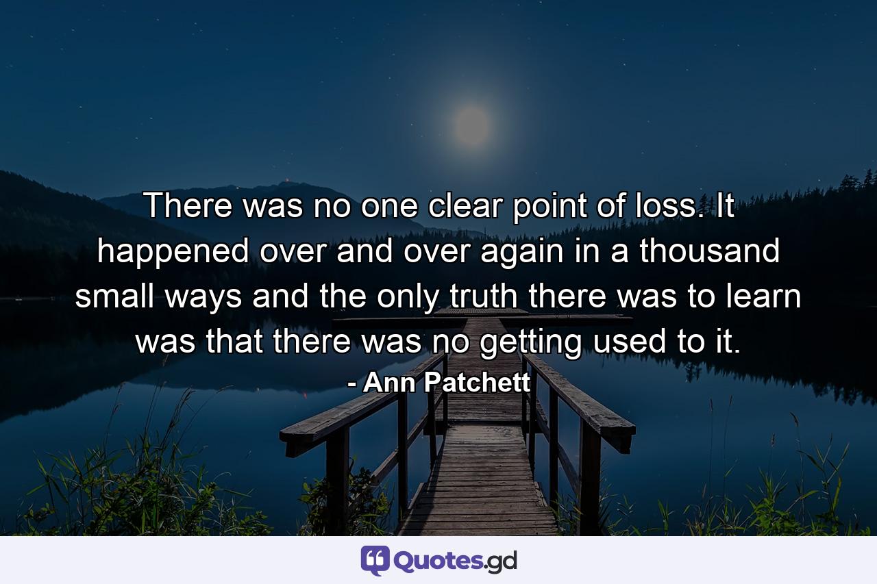 There was no one clear point of loss. It happened over and over again in a thousand small ways and the only truth there was to learn was that there was no getting used to it. - Quote by Ann Patchett