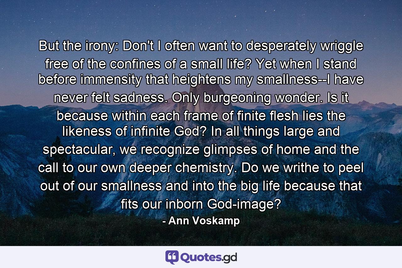 But the irony: Don't I often want to desperately wriggle free of the confines of a small life? Yet when I stand before immensity that heightens my smallness--I have never felt sadness. Only burgeoning wonder. Is it because within each frame of finite flesh lies the likeness of infinite God? In all things large and spectacular, we recognize glimpses of home and the call to our own deeper chemistry. Do we writhe to peel out of our smallness and into the big life because that fits our inborn God-image? - Quote by Ann Voskamp