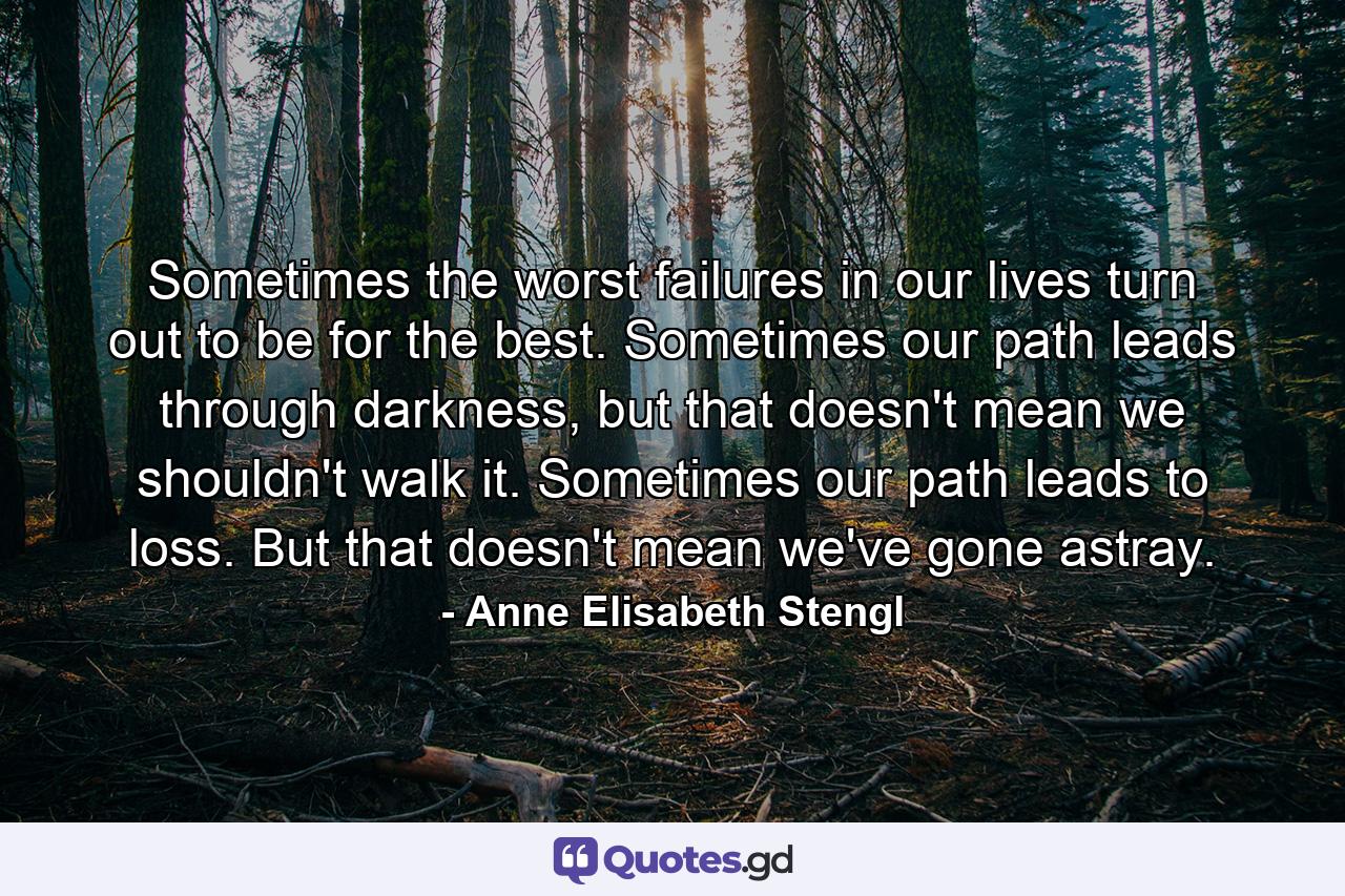 Sometimes the worst failures in our lives turn out to be for the best. Sometimes our path leads through darkness, but that doesn't mean we shouldn't walk it. Sometimes our path leads to loss. But that doesn't mean we've gone astray. - Quote by Anne Elisabeth Stengl