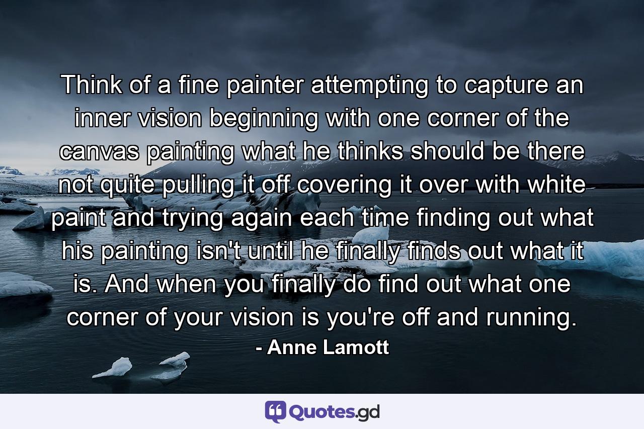 Think of a fine painter attempting to capture an inner vision  beginning with one corner of the canvas  painting what he thinks should be there  not quite pulling it off  covering it over with white paint  and trying again  each time finding out what his painting isn't  until he finally finds out what it is. And when you finally do find out what one corner of your vision is  you're off and running. - Quote by Anne Lamott