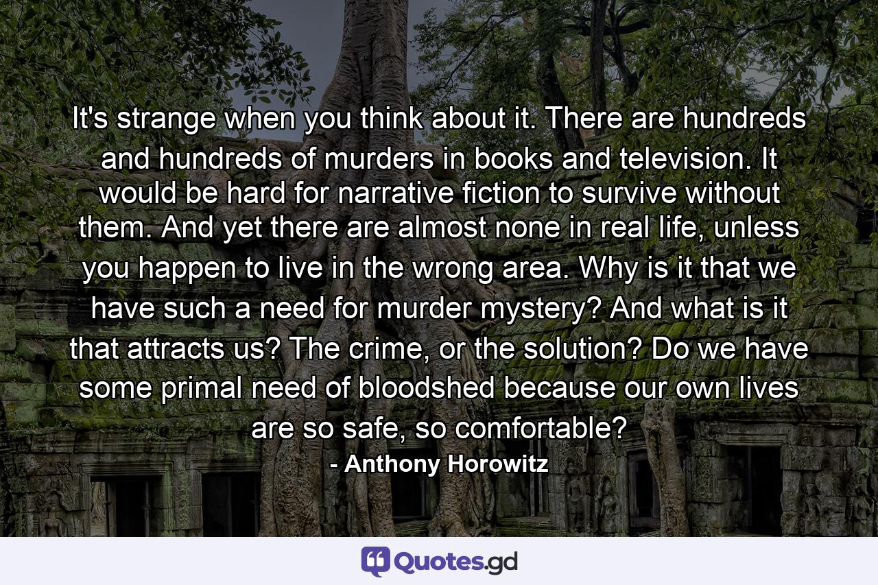 It's strange when you think about it. There are hundreds and hundreds of murders in books and television. It would be hard for narrative fiction to survive without them. And yet there are almost none in real life, unless you happen to live in the wrong area. Why is it that we have such a need for murder mystery? And what is it that attracts us? The crime, or the solution? Do we have some primal need of bloodshed because our own lives are so safe, so comfortable? - Quote by Anthony Horowitz