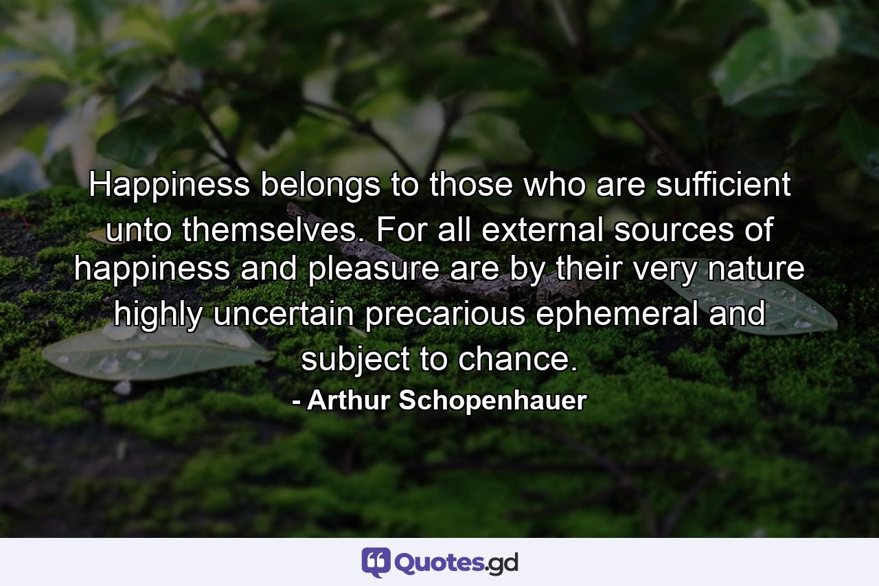 Happiness belongs to those who are sufficient unto themselves. For all external sources of happiness and pleasure are  by their very nature  highly uncertain  precarious  ephemeral  and subject to chance. - Quote by Arthur Schopenhauer