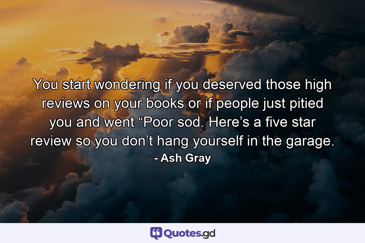 You start wondering if you deserved those high reviews on your books or if people just pitied you and went “Poor sod. Here’s a five star review so you don’t hang yourself in the garage. - Quote by Ash Gray