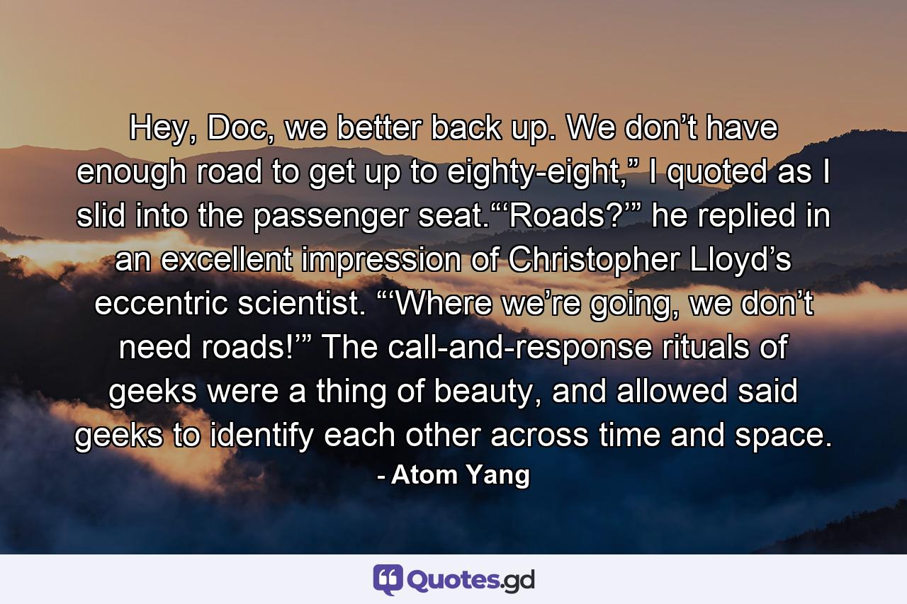 Hey, Doc, we better back up. We don’t have enough road to get up to eighty-eight,” I quoted as I slid into the passenger seat.“‘Roads?’” he replied in an excellent impression of Christopher Lloyd’s eccentric scientist. “‘Where we’re going, we don’t need roads!’” The call-and-response rituals of geeks were a thing of beauty, and allowed said geeks to identify each other across time and space. - Quote by Atom Yang