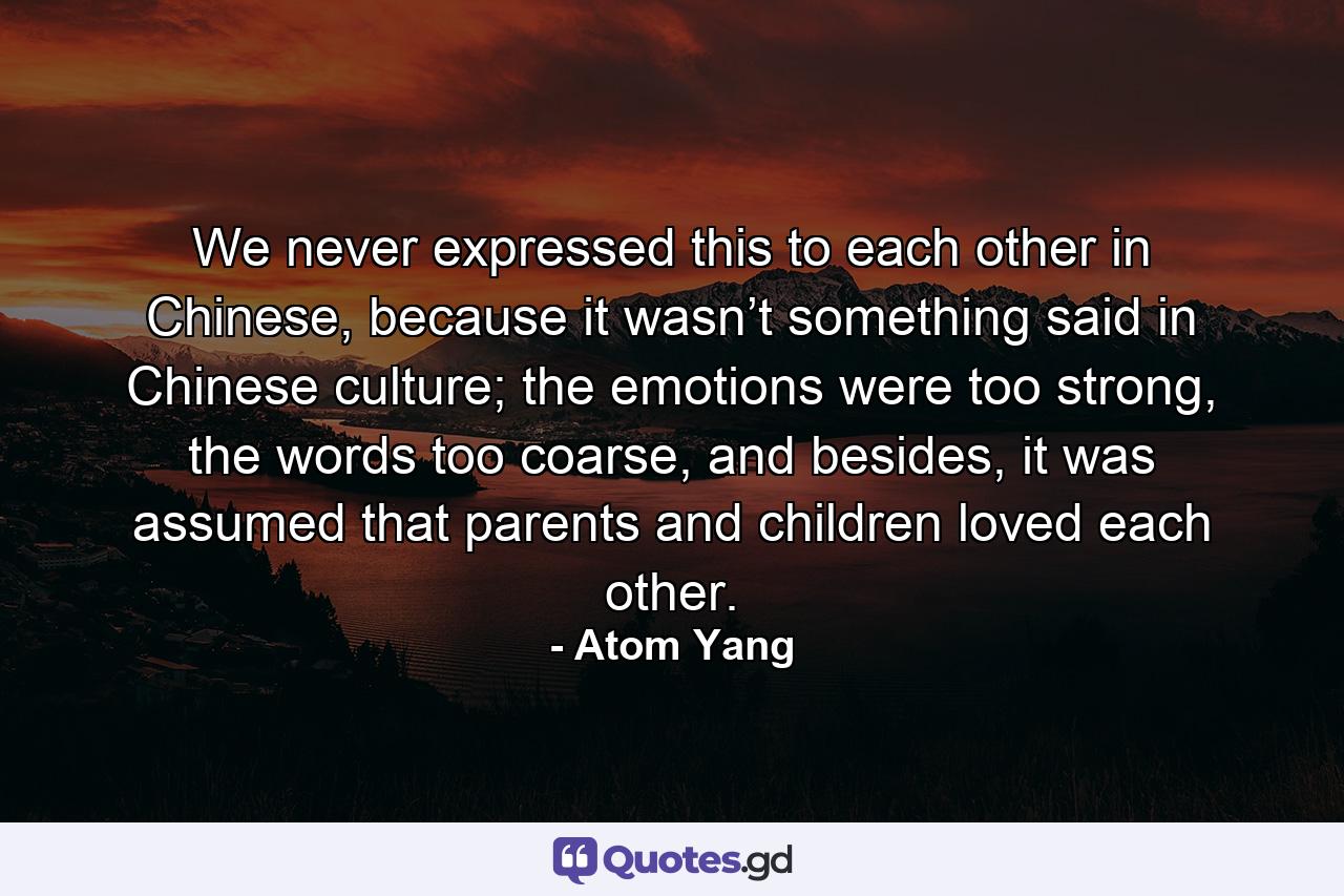 We never expressed this to each other in Chinese, because it wasn’t something said in Chinese culture; the emotions were too strong, the words too coarse, and besides, it was assumed that parents and children loved each other. - Quote by Atom Yang