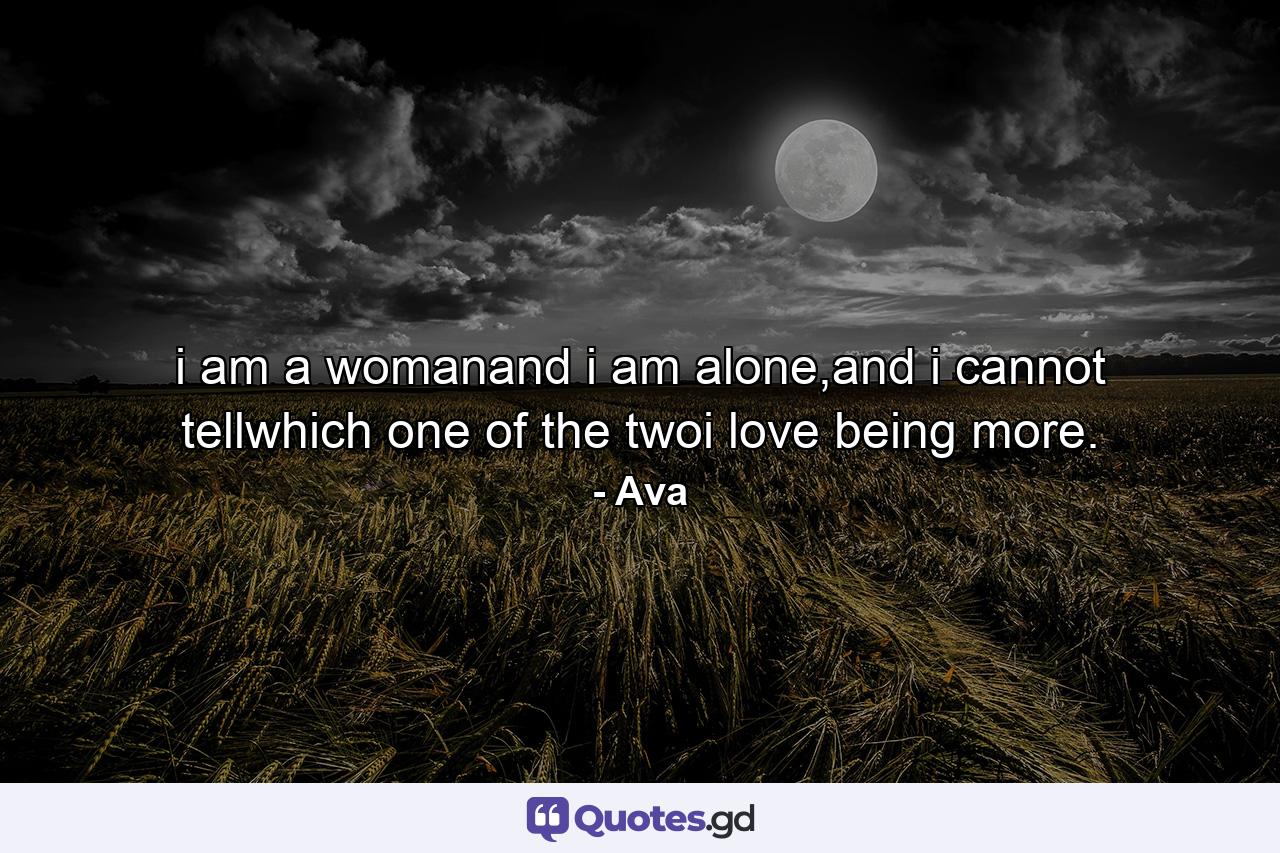 i am a womanand i am alone,and i cannot tellwhich one of the twoi love being more. - Quote by Ava