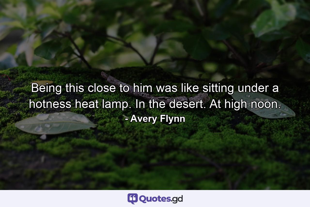 Being this close to him was like sitting under a hotness heat lamp. In the desert. At high noon. - Quote by Avery Flynn