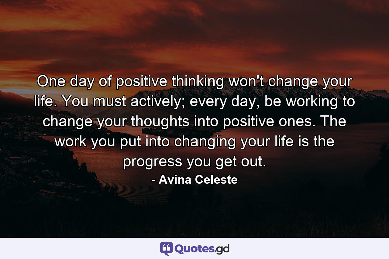 One day of positive thinking won't change your life. You must actively; every day, be working to change your thoughts into positive ones. The work you put into changing your life is the progress you get out. - Quote by Avina Celeste