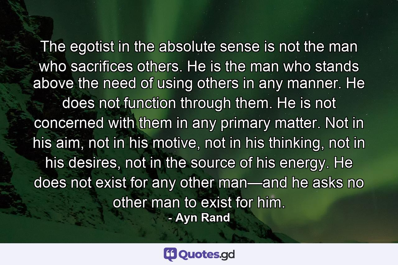 The egotist in the absolute sense is not the man who sacrifices others. He is the man who stands above the need of using others in any manner. He does not function through them. He is not concerned with them in any primary matter. Not in his aim, not in his motive, not in his thinking, not in his desires, not in the source of his energy. He does not exist for any other man—and he asks no other man to exist for him. - Quote by Ayn Rand