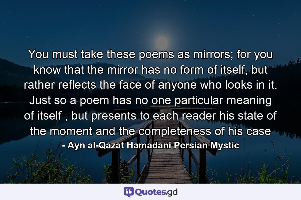 You must take these poems as mirrors; for you know that the mirror has no form of itself, but rather reflects the face of anyone who looks in it. Just so a poem has no one particular meaning of itself , but presents to each reader his state of the moment and the completeness of his case - Quote by Ayn al-Qazat Hamadani Persian Mystic