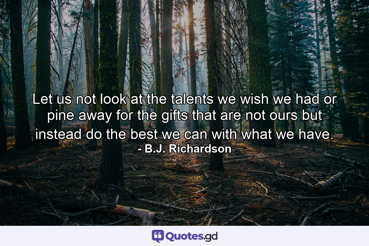 Let us not look at the talents we wish we had or pine away for the gifts that are not ours but instead do the best we can with what we have. - Quote by B.J. Richardson