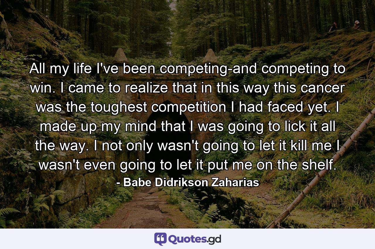 All my life I've been competing-and competing to win. I came to realize that in this way  this cancer was the toughest competition I had faced yet. I made up my mind that I was going to lick it all the way. I not only wasn't going to let it kill me  I wasn't even going to let it put me on the shelf. - Quote by Babe Didrikson Zaharias