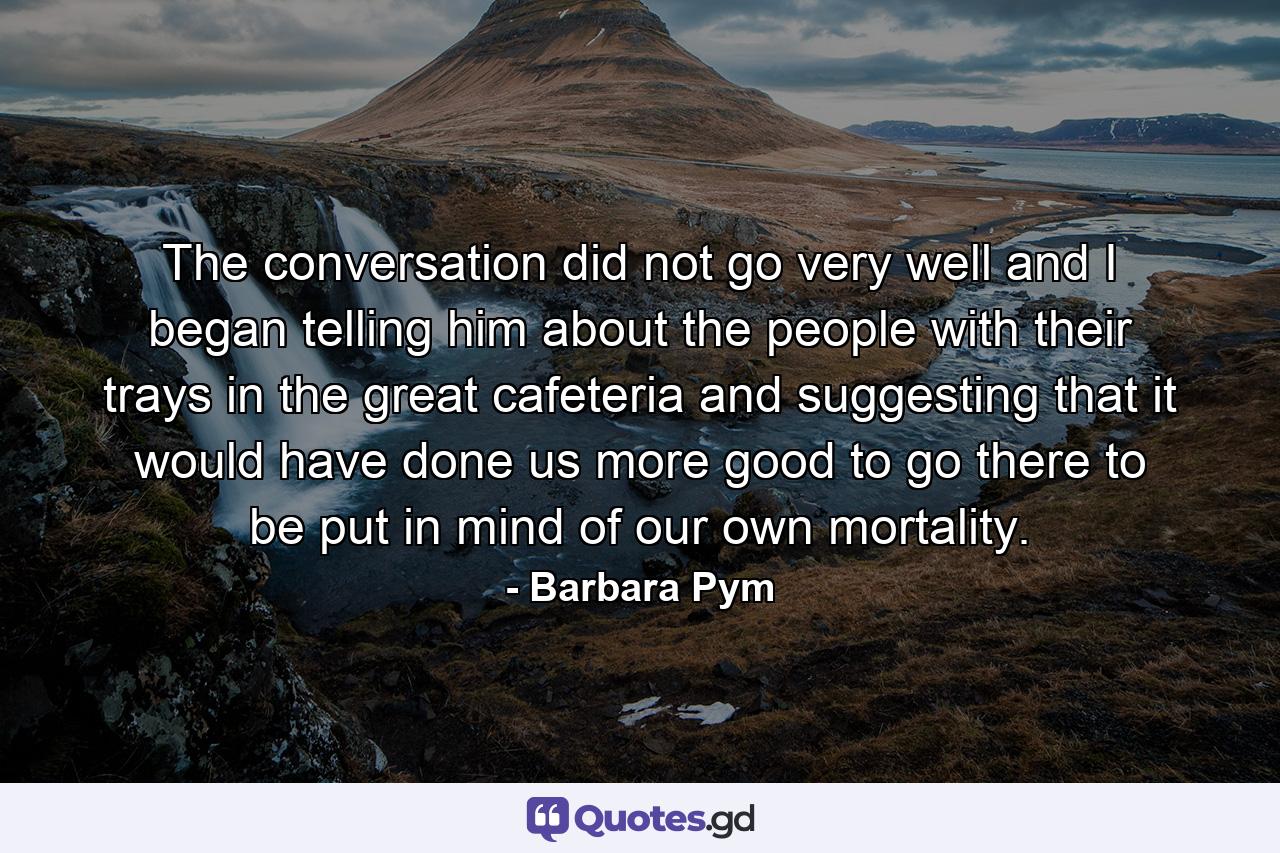 The conversation did not go very well and I began telling him about the people with their trays in the great cafeteria and suggesting that it would have done us more good to go there to be put in mind of our own mortality. - Quote by Barbara Pym