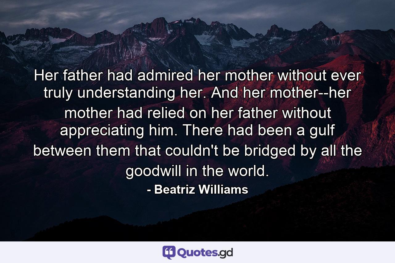 Her father had admired her mother without ever truly understanding her. And her mother--her mother had relied on her father without appreciating him. There had been a gulf between them that couldn't be bridged by all the goodwill in the world. - Quote by Beatriz Williams