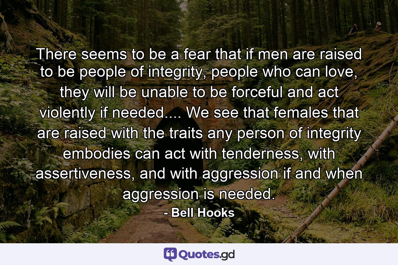 There seems to be a fear that if men are raised to be people of integrity, people who can love, they will be unable to be forceful and act violently if needed.... We see that females that are raised with the traits any person of integrity embodies can act with tenderness, with assertiveness, and with aggression if and when aggression is needed. - Quote by Bell Hooks