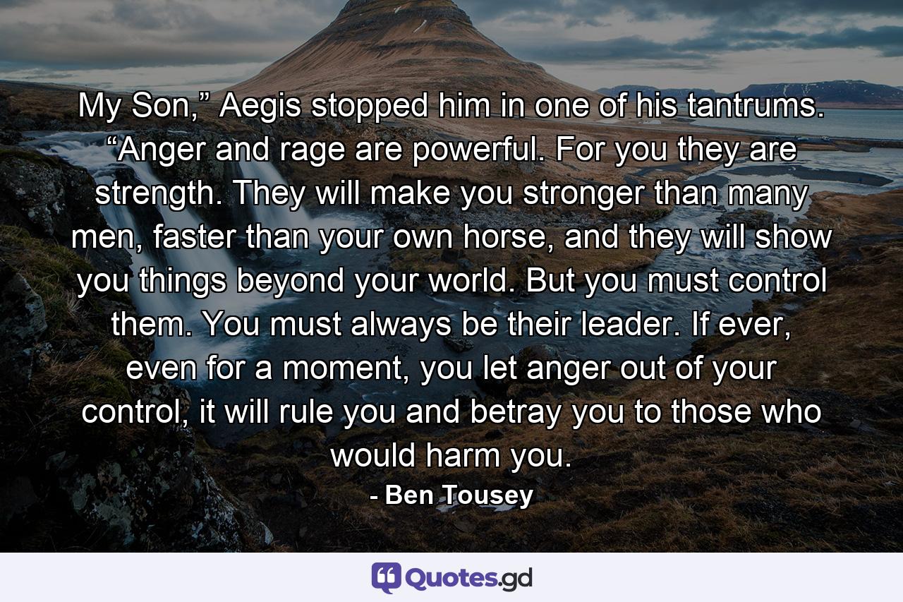 My Son,” Aegis stopped him in one of his tantrums. “Anger and rage are powerful. For you they are strength. They will make you stronger than many men, faster than your own horse, and they will show you things beyond your world. But you must control them. You must always be their leader. If ever, even for a moment, you let anger out of your control, it will rule you and betray you to those who would harm you. - Quote by Ben Tousey