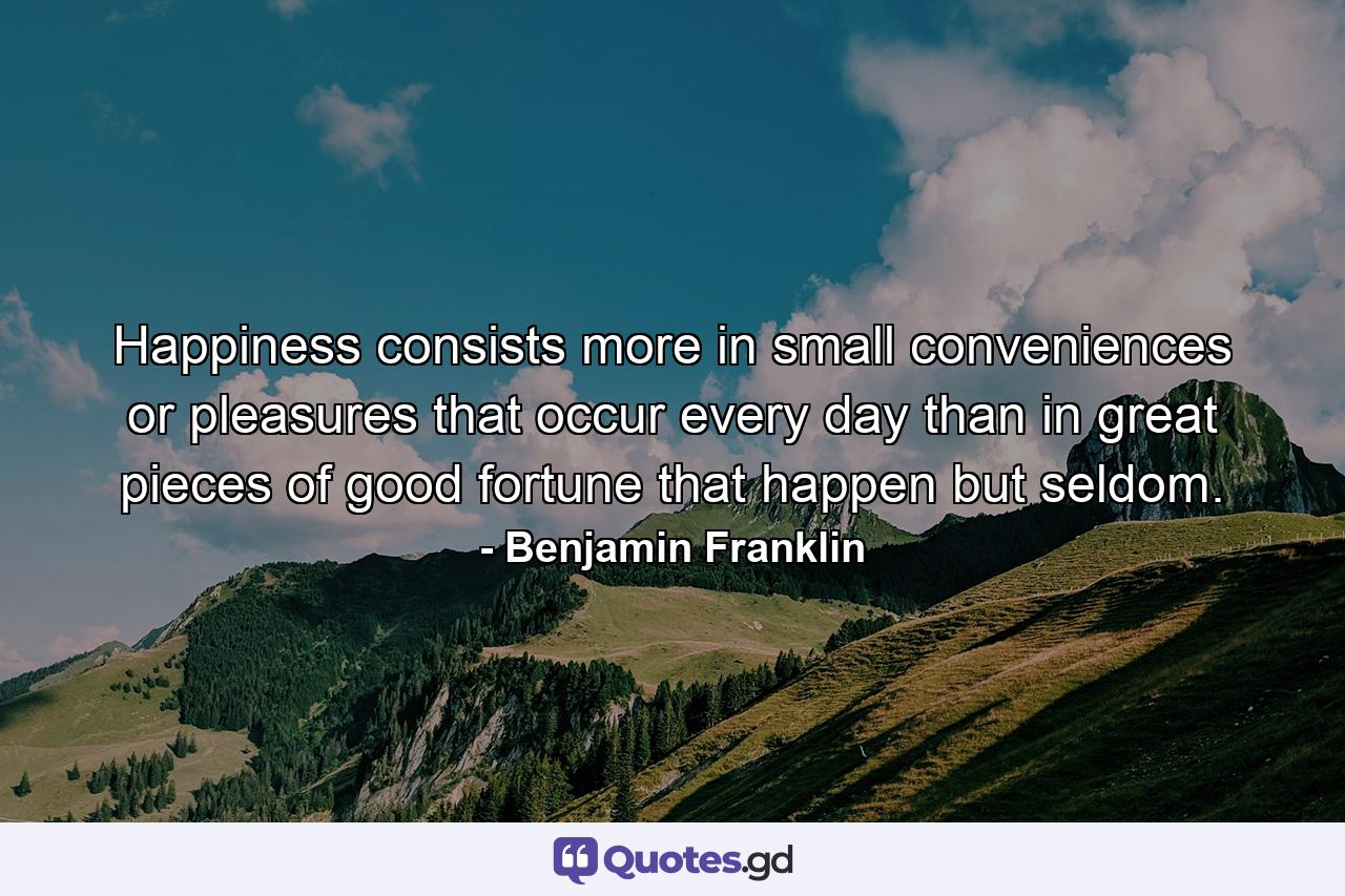 Happiness consists more in small conveniences or pleasures that occur every day  than in great pieces of good fortune that happen but seldom. - Quote by Benjamin Franklin