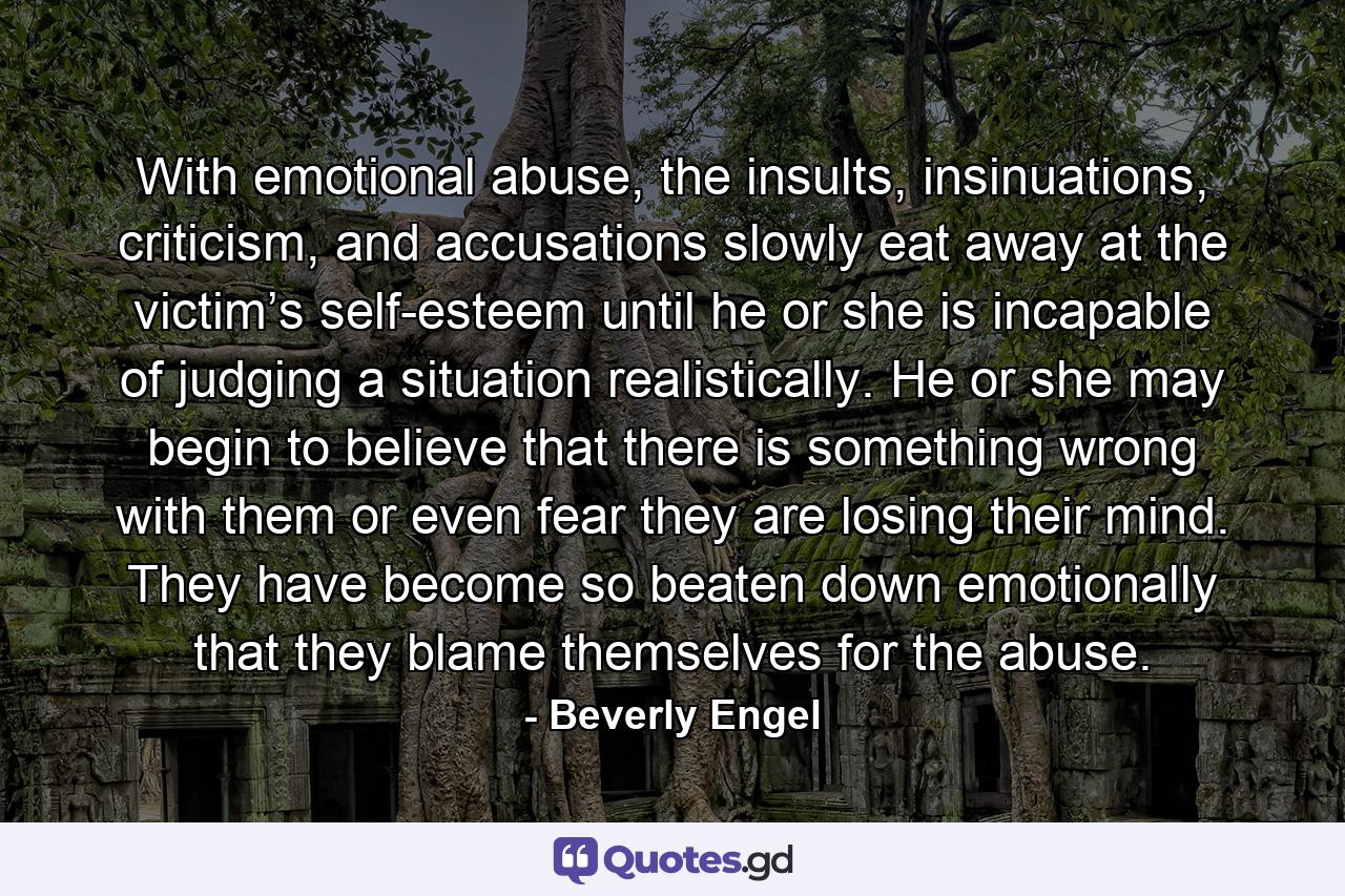 With emotional abuse, the insults, insinuations, criticism, and accusations slowly eat away at the victim’s self-esteem until he or she is incapable of judging a situation realistically. He or she may begin to believe that there is something wrong with them or even fear they are losing their mind. They have become so beaten down emotionally that they blame themselves for the abuse. - Quote by Beverly Engel