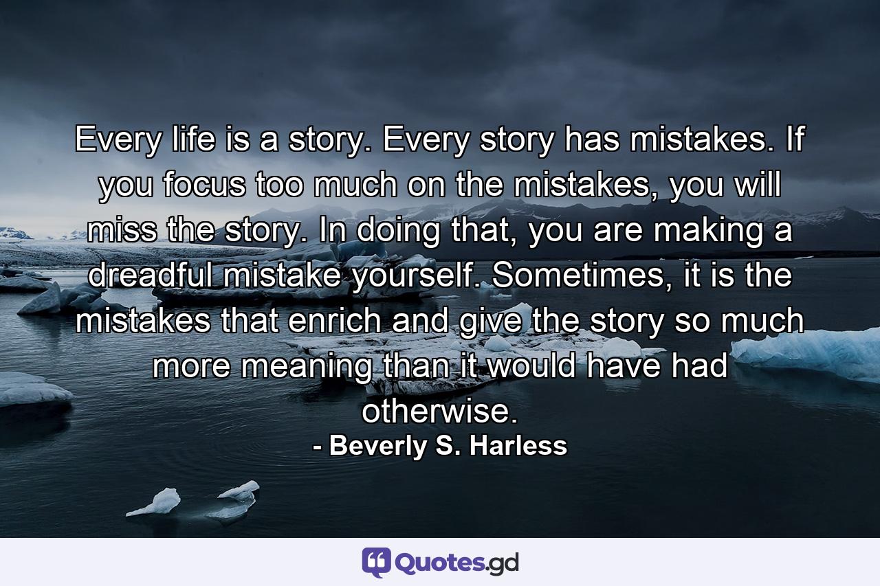 Every life is a story. Every story has mistakes. If you focus too much on the mistakes, you will miss the story. In doing that, you are making a dreadful mistake yourself. Sometimes, it is the mistakes that enrich and give the story so much more meaning than it would have had otherwise. - Quote by Beverly S. Harless