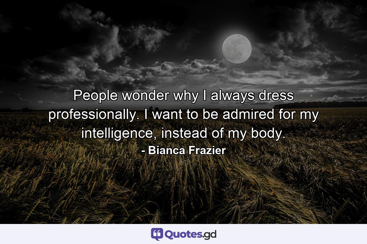 People wonder why I always dress professionally. I want to be admired for my intelligence, instead of my body. - Quote by Bianca Frazier